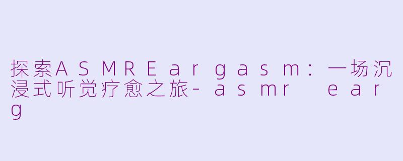 探索ASMREargasm：一场沉浸式听觉疗愈之旅-asmr earg