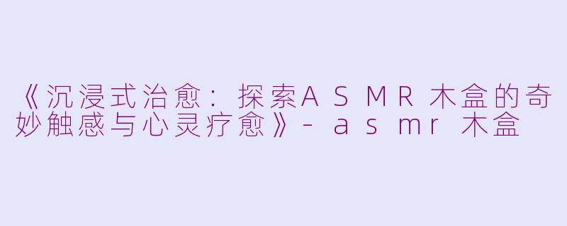 《沉浸式治愈：探索ASMR木盒的奇妙触感与心灵疗愈》-asmr木盒