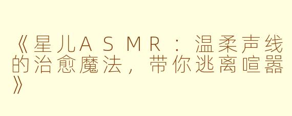 《星儿ASMR：温柔声线的治愈魔法，带你逃离喧嚣》