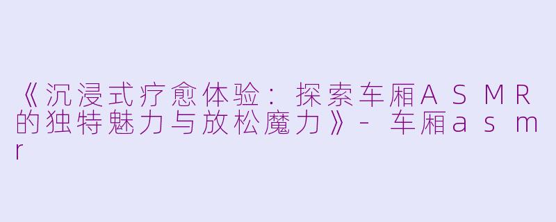 《沉浸式疗愈体验：探索车厢ASMR的独特魅力与放松魔力》-车厢asmr