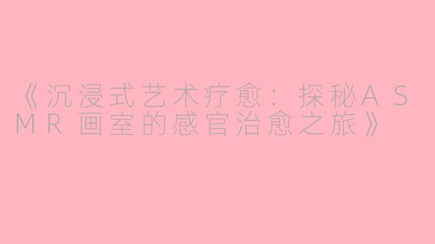 《沉浸式艺术疗愈：探秘ASMR画室的感官治愈之旅》