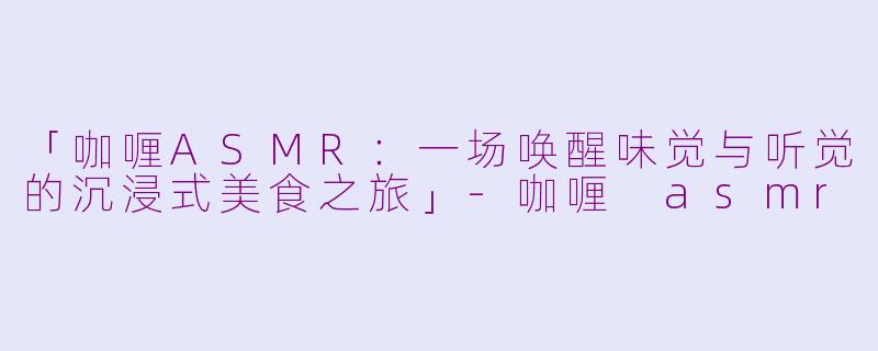 「咖喱ASMR：一场唤醒味觉与听觉的沉浸式美食之旅」-咖喱 asmr