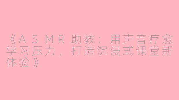 《ASMR助教：用声音疗愈学习压力，打造沉浸式课堂新体验》
