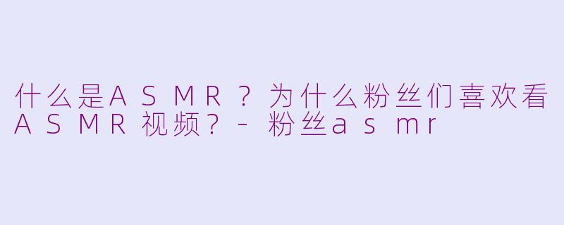 什么是ASMR?为什么粉丝们喜欢看ASMR视频?