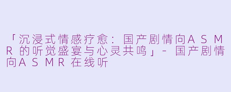 「沉浸式情感疗愈：国产剧情向ASMR的听觉盛宴与心灵共鸣」-国产剧情向ASMR在线听