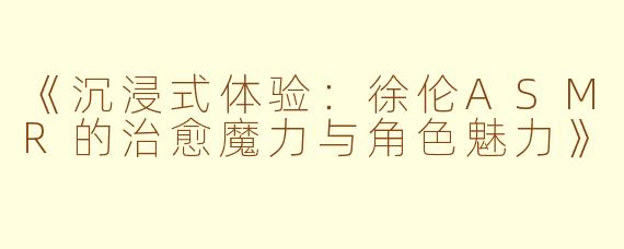 《沉浸式体验：徐伦ASMR的治愈魔力与角色魅力》