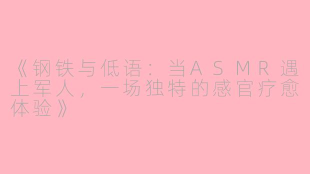 《钢铁与低语：当ASMR遇上军人，一场独特的感官疗愈体验》