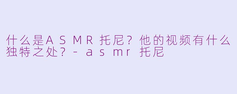 什么是ASMR托尼？他的视频有什么独特之处？-asmr托尼