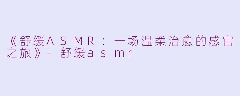 《舒缓ASMR：一场温柔治愈的感官之旅》-舒缓asmr