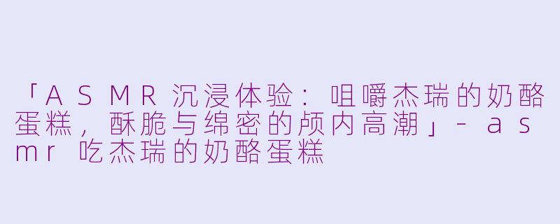 「ASMR沉浸体验：咀嚼杰瑞的奶酪蛋糕，酥脆与绵密的颅内高潮」-asmr吃杰瑞的奶酪蛋糕