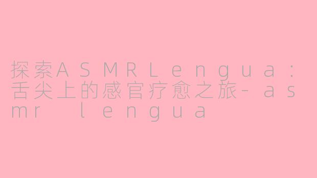 探索ASMRLengua：舌尖上的感官疗愈之旅-asmr lengua