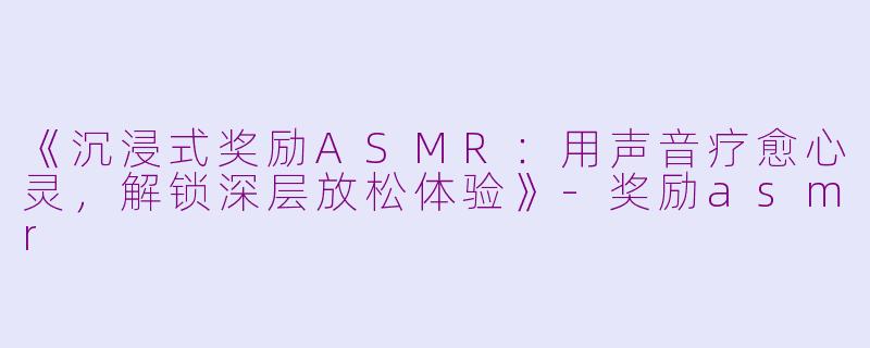 《沉浸式奖励ASMR：用声音疗愈心灵，解锁深层放松体验》-奖励asmr