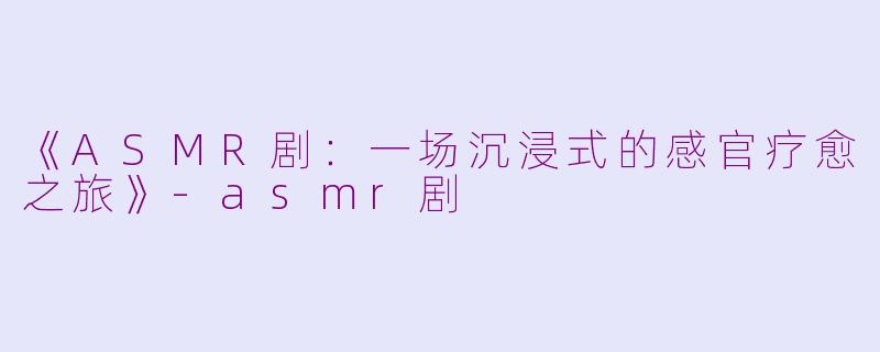 《ASMR剧：一场沉浸式的感官疗愈之旅》-asmr剧