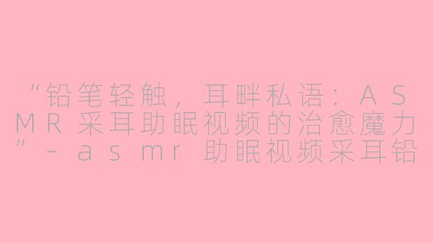 “铅笔轻触，耳畔私语：ASMR采耳助眠视频的治愈魔力”-asmr助眠视频采耳铅笔