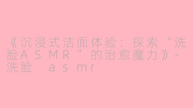 《沉浸式洁面体验：探索“洗脸ASMR”的治愈魔力》-洗脸 asmr