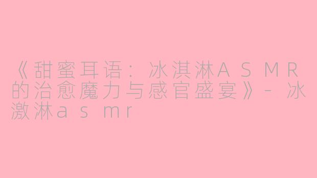 《甜蜜耳语：冰淇淋ASMR的治愈魔力与感官盛宴》-冰激淋asmr