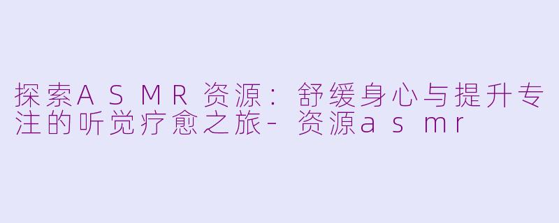 探索ASMR资源：舒缓身心与提升专注的听觉疗愈之旅-资源asmr