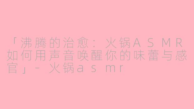 「沸腾的治愈：火锅ASMR如何用声音唤醒你的味蕾与感官」-火锅asmr