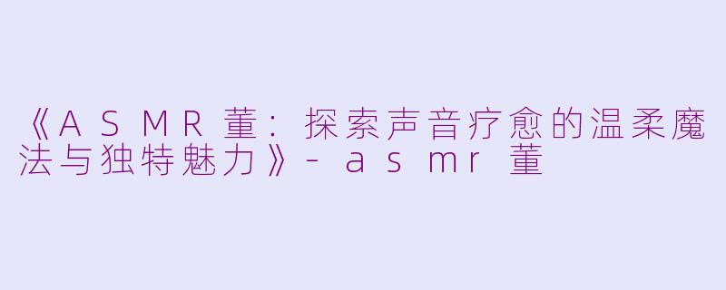 《ASMR董：探索声音疗愈的温柔魔法与独特魅力》-asmr董