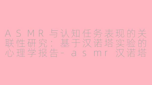 ASMR与认知任务表现的关联性研究：基于汉诺塔实验的心理学报告-asmr汉诺塔实验报告