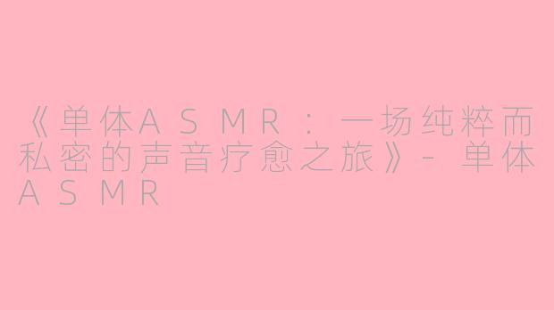 《单体ASMR：一场纯粹而私密的声音疗愈之旅》-单体ASMR