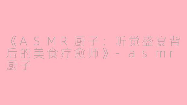 《ASMR厨子：听觉盛宴背后的美食疗愈师》-asmr厨子