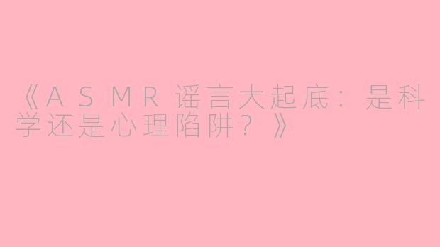 《ASMR谣言大起底：是科学还是心理陷阱？》