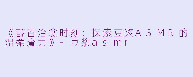 《醇香治愈时刻：探索豆浆ASMR的温柔魔力》-豆浆asmr