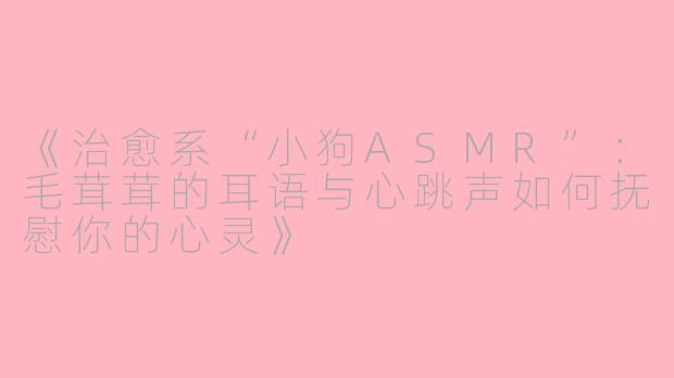 《治愈系“小狗ASMR”：毛茸茸的耳语与心跳声如何抚慰你的心灵》