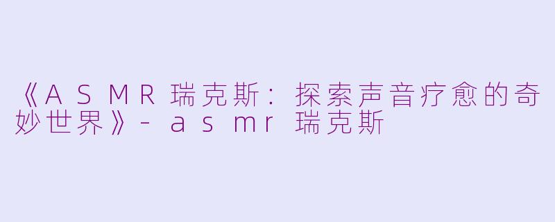 《ASMR瑞克斯：探索声音疗愈的奇妙世界》-asmr瑞克斯