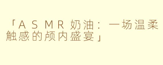 「ASMR奶油：一场温柔触感的颅内盛宴」