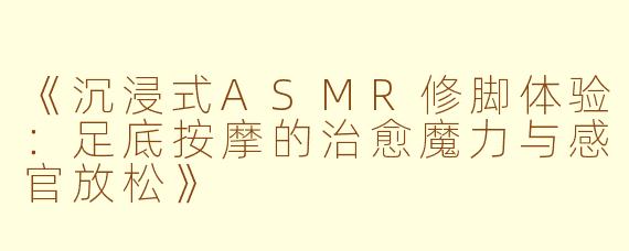 《沉浸式ASMR修脚体验：足底按摩的治愈魔力与感官放松》