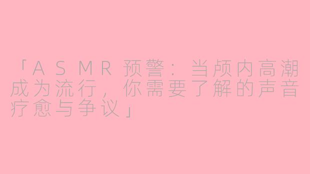 「ASMR预警：当颅内高潮成为流行，你需要了解的声音疗愈与争议」