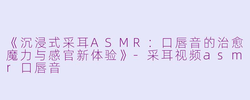 《沉浸式采耳ASMR：口唇音的治愈魔力与感官新体验》-采耳视频asmr口唇音