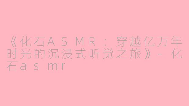 《化石ASMR：穿越亿万年时光的沉浸式听觉之旅》-化石asmr