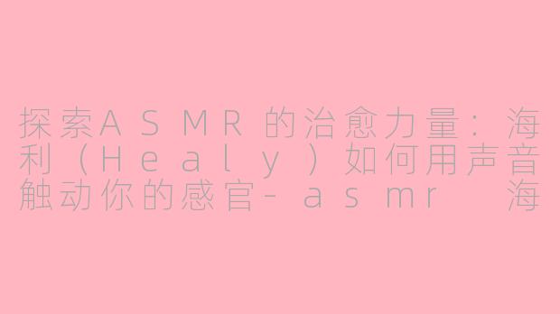 探索ASMR的治愈力量：海利（Healy）如何用声音触动你的感官-asmr 海利