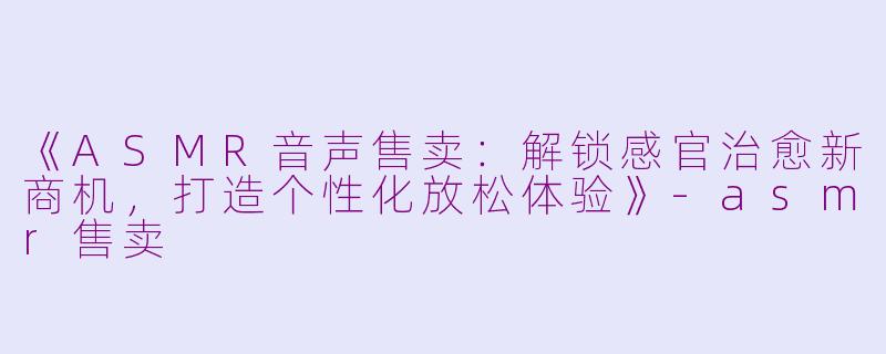 《ASMR音声售卖：解锁感官治愈新商机，打造个性化放松体验》-asmr售卖