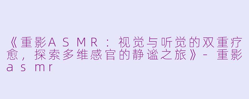 《重影ASMR：视觉与听觉的双重疗愈，探索多维感官的静谧之旅》-重影asmr