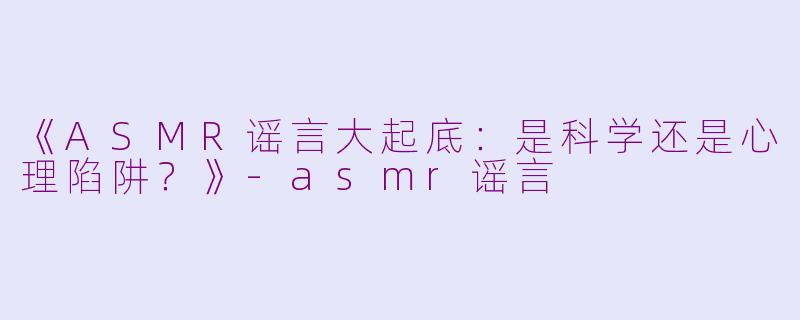 《ASMR谣言大起底：是科学还是心理陷阱？》-asmr谣言