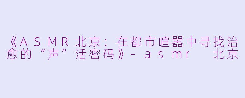 《ASMR北京：在都市喧嚣中寻找治愈的“声”活密码》-asmr 北京