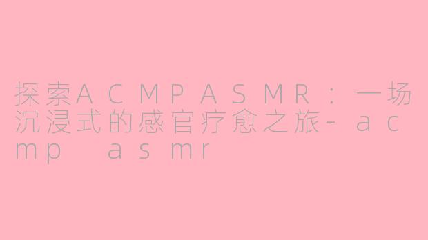 探索ACMPASMR：一场沉浸式的感官疗愈之旅-acmp asmr