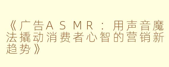《广告ASMR：用声音魔法撬动消费者心智的营销新趋势》