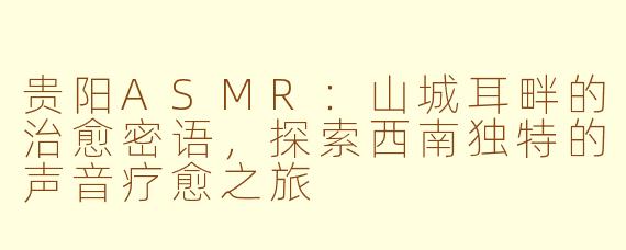 贵阳ASMR：山城耳畔的治愈密语，探索西南独特的声音疗愈之旅