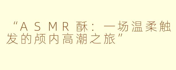 “ASMR酥：一场温柔触发的颅内高潮之旅”