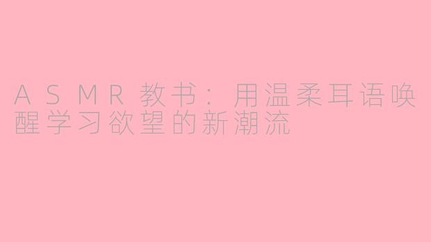 ASMR教书：用温柔耳语唤醒学习欲望的新潮流