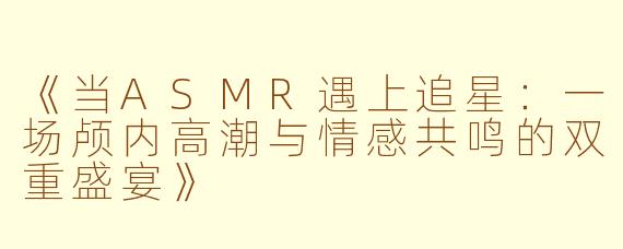 《当ASMR遇上追星：一场颅内高潮与情感共鸣的双重盛宴》