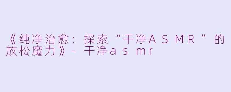 《纯净治愈：探索“干净ASMR”的放松魔力》-干净asmr