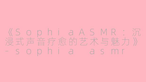 《SophiaASMR：沉浸式声音疗愈的艺术与魅力》-sophia asmr