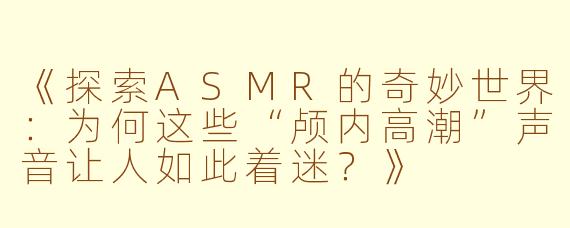 《探索ASMR的奇妙世界：为何这些“颅内高潮”声音让人如此着迷？》