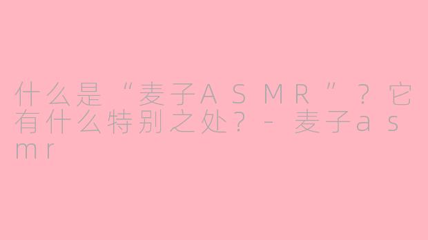 什么是“麦子ASMR”？它有什么特别之处？-麦子asmr